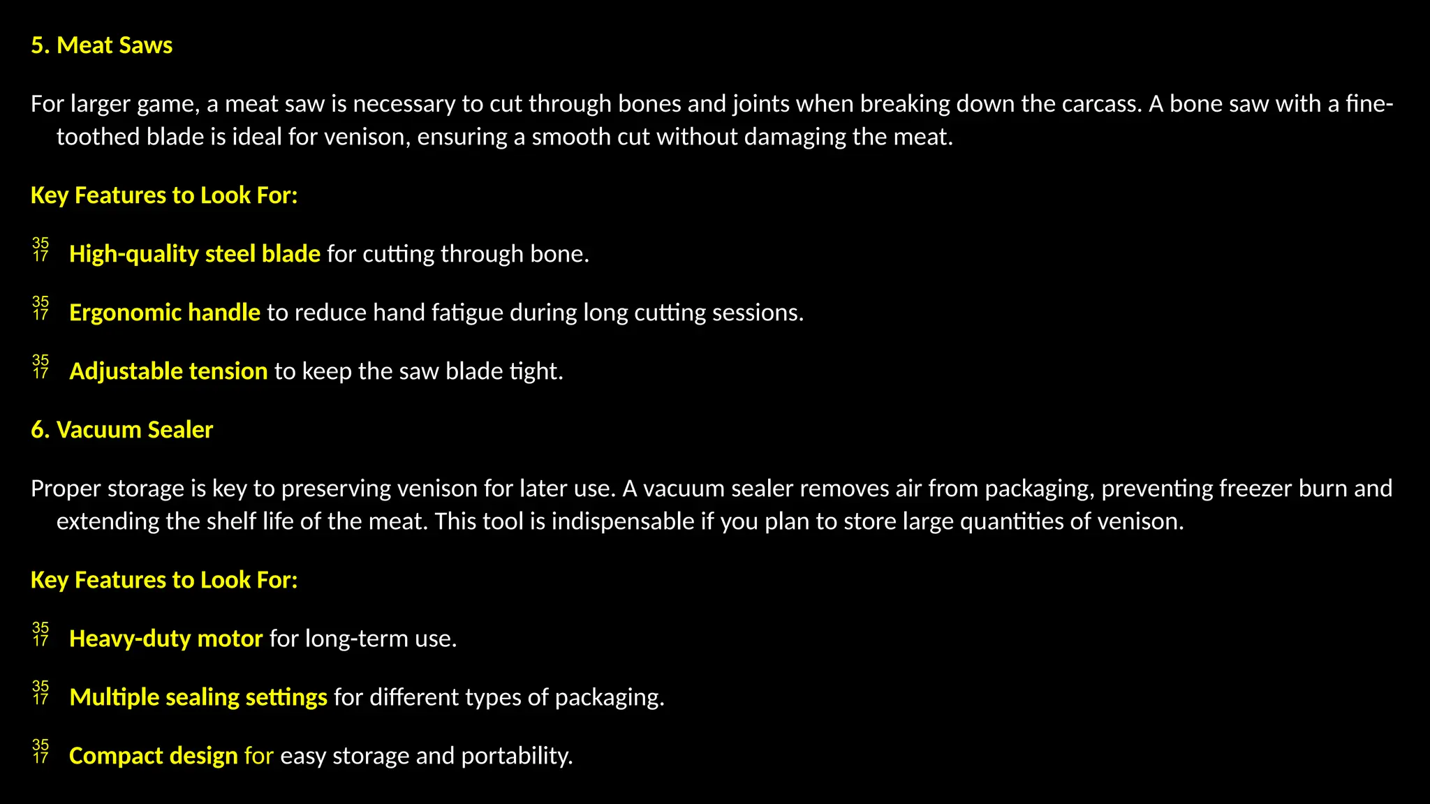 5. Meat Saws
For larger game, a meat saw is necessary to cut through bones and joints when breaking down the carcass. A bone saw with a fine-
toothed blade is ideal for venison, ensuring a smooth cut without damaging the meat.
Key Features to Look For:
 High-quality steel blade for cutting through bone.
 Ergonomic handle to reduce hand fatigue during long cutting sessions.
 Adjustable tension to keep the saw blade tight.
6. Vacuum Sealer
Proper storage is key to preserving venison for later use. A vacuum sealer removes air from packaging, preventing freezer burn and
extending the shelf life of the meat. This tool is indispensable if you plan to store large quantities of venison.
Key Features to Look For:
 Heavy-duty motor for long-term use.
 Multiple sealing settings for different types of packaging.
 Compact design for easy storage and portability.
 