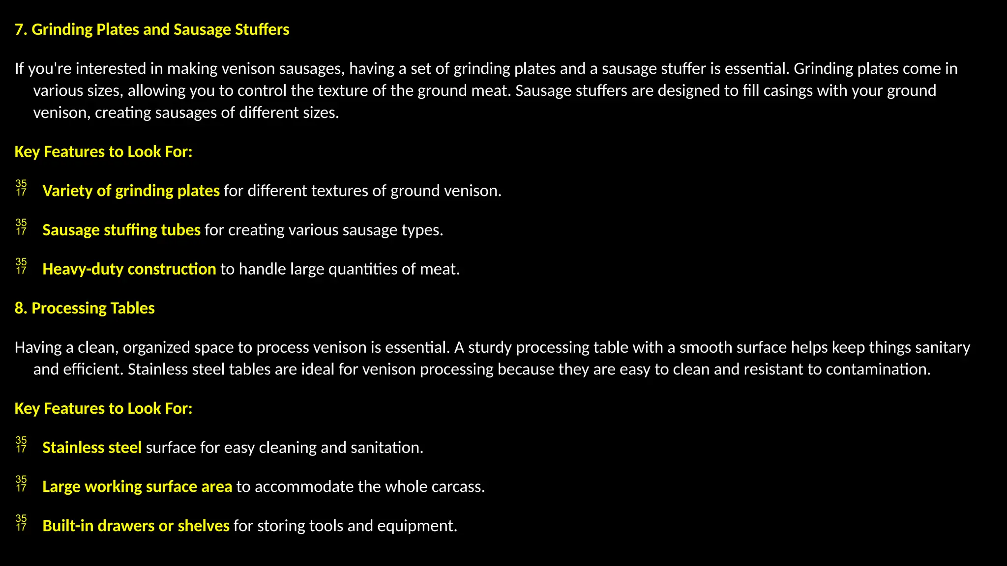 7. Grinding Plates and Sausage Stuffers
If you're interested in making venison sausages, having a set of grinding plates and a sausage stuffer is essential. Grinding plates come in
various sizes, allowing you to control the texture of the ground meat. Sausage stuffers are designed to fill casings with your ground
venison, creating sausages of different sizes.
Key Features to Look For:
 Variety of grinding plates for different textures of ground venison.
 Sausage stuffing tubes for creating various sausage types.
 Heavy-duty construction to handle large quantities of meat.
8. Processing Tables
Having a clean, organized space to process venison is essential. A sturdy processing table with a smooth surface helps keep things sanitary
and efficient. Stainless steel tables are ideal for venison processing because they are easy to clean and resistant to contamination.
Key Features to Look For:
 Stainless steel surface for easy cleaning and sanitation.
 Large working surface area to accommodate the whole carcass.
 Built-in drawers or shelves for storing tools and equipment.
 