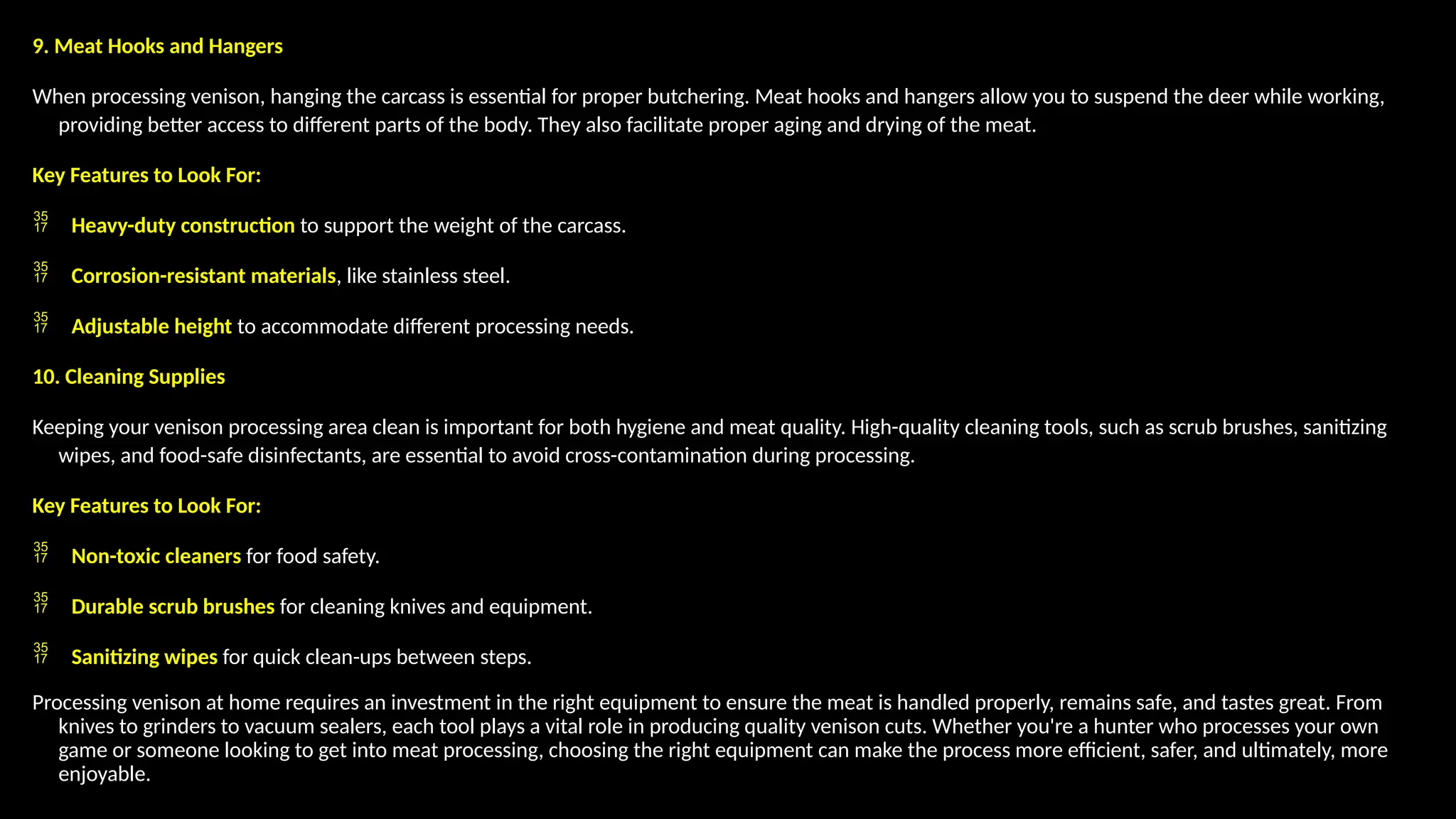 9. Meat Hooks and Hangers
When processing venison, hanging the carcass is essential for proper butchering. Meat hooks and hangers allow you to suspend the deer while working,
providing better access to different parts of the body. They also facilitate proper aging and drying of the meat.
Key Features to Look For:
 Heavy-duty construction to support the weight of the carcass.
 Corrosion-resistant materials, like stainless steel.
 Adjustable height to accommodate different processing needs.
10. Cleaning Supplies
Keeping your venison processing area clean is important for both hygiene and meat quality. High-quality cleaning tools, such as scrub brushes, sanitizing
wipes, and food-safe disinfectants, are essential to avoid cross-contamination during processing.
Key Features to Look For:
 Non-toxic cleaners for food safety.
 Durable scrub brushes for cleaning knives and equipment.
 Sanitizing wipes for quick clean-ups between steps.
Processing venison at home requires an investment in the right equipment to ensure the meat is handled properly, remains safe, and tastes great. From
knives to grinders to vacuum sealers, each tool plays a vital role in producing quality venison cuts. Whether you're a hunter who processes your own
game or someone looking to get into meat processing, choosing the right equipment can make the process more efficient, safer, and ultimately, more
enjoyable.
 