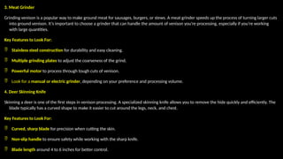 3. Meat Grinder
Grinding venison is a popular way to make ground meat for sausages, burgers, or stews. A meat grinder speeds up the process of turning larger cuts
into ground venison. It’s important to choose a grinder that can handle the amount of venison you're processing, especially if you're working
with large quantities.
Key Features to Look For:
 Stainless steel construction for durability and easy cleaning.
 Multiple grinding plates to adjust the coarseness of the grind.
 Powerful motor to process through tough cuts of venison.
 Look for a manual or electric grinder, depending on your preference and processing volume.
4. Deer Skinning Knife
Skinning a deer is one of the first steps in venison processing. A specialized skinning knife allows you to remove the hide quickly and efficiently. The
blade typically has a curved shape to make it easier to cut around the legs, neck, and chest.
Key Features to Look For:
 Curved, sharp blade for precision when cutting the skin.
 Non-slip handle to ensure safety while working with the sharp knife.
 Blade length around 4 to 6 inches for better control.
 