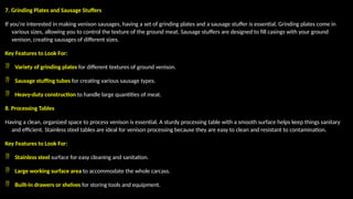 7. Grinding Plates and Sausage Stuffers
If you're interested in making venison sausages, having a set of grinding plates and a sausage stuffer is essential. Grinding plates come in
various sizes, allowing you to control the texture of the ground meat. Sausage stuffers are designed to fill casings with your ground
venison, creating sausages of different sizes.
Key Features to Look For:
 Variety of grinding plates for different textures of ground venison.
 Sausage stuffing tubes for creating various sausage types.
 Heavy-duty construction to handle large quantities of meat.
8. Processing Tables
Having a clean, organized space to process venison is essential. A sturdy processing table with a smooth surface helps keep things sanitary
and efficient. Stainless steel tables are ideal for venison processing because they are easy to clean and resistant to contamination.
Key Features to Look For:
 Stainless steel surface for easy cleaning and sanitation.
 Large working surface area to accommodate the whole carcass.
 Built-in drawers or shelves for storing tools and equipment.
 