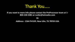 Thank You…..
If you want to more info please contact the ProProcessor team at 1-
800-330-5081 or Leslie@heinsohn.com
Or
Address:- 1564 FM109, New Ulm, TX 78950 USA
 