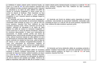 10/15
şi creditarea în sistem colectiv pentru domeniul locativ, se
impun cu o cotă de 16% din suma acestora, impozitul fiind
final, indiferent de data constituirii raportului juridic. Impozitul
se calculează şi se reţine de către plătitorii de astfel de
venituri la momentul înregistrării în contul curent sau în
contul de depozit al titularului. Plata impozitului se face
lunar, până la data de 25 inclusiv a lunii următoare
înregistrării în cont. Impozitul datorat se plăteşte integral la
bugetul de stat.
(2) Veniturile sub formă de dobânzi pentru depozitele la
termen constituite, instrumentele de economisire dobândite,
contractele civile încheiate se impun cu o cotă de 16% din
suma acestora, impozitul fiind final, indiferent de data
constituirii raportului juridic. Pentru veniturile sub formă de
dobânzi, impozitul se calculează şi se reţine de către
plătitorii de astfel de venituri la momentul înregistrării în
contul curent sau în contul de depozit al titularului, respectiv
la momentul răscumpărării, în cazul unor instrumente de
economisire. În situaţia sumelor primite sub formă de
dobândă pentru împrumuturile acordate pe baza contractelor
civile, calculul impozitului datorat de către plătitorii de venit
se efectuează la momentul plăţii dobânzii. Plata impozitului
pentru veniturile din dobânzi se face lunar, până la data de
25 inclusiv a lunii următoare înregistrării/răscumpărării, în
cazul unor instrumente de economisire, respectiv la
momentul plăţii dobânzii, pentru venituri de această natură,
pe baza contractelor civile. Impozitul datorat se plăteşte
integral la bugetul de stat.
(3) Veniturile sub forma dobânzilor plătite de societatea
emitentă a valorilor mobiliare împrumutate, pe parcursul
perioadei de împrumut înaintea restituirii acestora, se impun
cu o cotă de 16% din suma acestora, impozitul fiind final.
Calculul şi reţinerea impozitului se efectuează de plătitorul
de venit la data la care acestea sunt plătite. Termenul de
plată al impozitului este până la data de 25 inclusiv a lunii
sistem colectiv pentru domeniul locativ, se impun cu o cotă de 10% din
suma acestora, impozitul fiind final, indiferent de data constituirii
raportului juridic.
..........................................................................
(2) Veniturile sub formă de dobânzi pentru depozitele la termen
constituite, instrumentele de economisire dobândite, contractele civile
încheiate se impun cu o cotă de 10% din suma acestora, impozitul fiind
final, indiferent de data constituirii raportului juridic.
..........................................................................
(3) Veniturile sub forma dobânzilor plătite de societatea emitentă a
valorilor mobiliare împrumutate, pe parcursul perioadei de împrumut
înaintea restituirii acestora, se impun cu o cotă de 10% din suma
acestora, impozitul fiind final.
..........................................................................
 