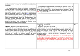 11/15
următoare celei în care au fost plătite contribuabilului
îndreptăţit.
………………………………………….
(5) Venitul impozabil obţinut din lichidarea unei persoane
juridice de către acţionari/asociaţi persoane fizice sau din
reducerea capitalului social, potrivit legii, care nu reprezintă
distribuţii în bani sau în natură ca urmare a restituirii cotei-
părţi din aporturi se impun cu o cotă de 16%, impozitul fiind
final. Obligaţia calculării, reţinerii şi plăţii impozitului revine
persoanei juridice. Impozitul calculat şi reţinut la sursă în
cazul lichidării persoanei juridice se plăteşte până la data
depunerii situaţiei financiare finale la oficiul registrului
comerţului, întocmită de lichidatori, respectiv până la data de
25 a lunii următoare celei în care a fost distribuit venitul
reprezentând reducerea capitalului social.
(5) Venitul impozabil obţinut din lichidarea unei persoane juridice de
către acţionari/asociaţi persoane fizice sau din reducerea capitalului
social, potrivit legii, care nu reprezintă distribuţii în bani sau în natură
ca urmare a restituirii cotei-părţi din aporturi se impun cu o cotă de
10%, impozitul fiind final.
....................................................................... ."
ART. 99 Definirea veniturilor din pensii
Veniturile din pensii reprezintă sume primite ca pensii de
la fondurile înfiinţate din contribuţiile sociale obligatorii făcute
către un sistem de asigurări sociale, inclusiv cele din fonduri
de pensii facultative şi cele finanţate de la bugetul de stat,
diferenţe de venituri din pensii, precum şi sume
reprezentând actualizarea acestora cu indicele de inflaţie.
Articolul 99 se modifică:
"ART. 99
Definirea veniturilor din pensii
(1) Veniturile din pensii reprezintă sume primite ca pensii de la
fondurile înfiinţate din contribuţiile sociale obligatorii făcute către un
sistem de asigurări sociale, inclusiv cele din fonduri de pensii
facultative şi cele finanţate de la bugetul de stat, diferenţe de venituri
din pensii, precum şi sume reprezentând actualizarea acestora cu
indicele de inflaţie.
(2) Drepturile primite în conformitate cu prevederile Legii nr.
411/2004 privind fondurile de pensii administrate privat, republicată, cu
modificările şi completările ulterioare, şi ale Legii nr. 204/2006 privind
pensiile facultative, cu modificările şi completările ulterioare, reprezintă
venituri din pensii."
29.
 