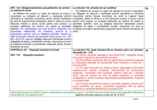 15/15
ART. 132 Obligaţii declarative ale plătitorilor de venituri
cu reţinere la sursă
(2) Plătitorii de venituri cu regim de reţinere la sursă a
impozitelor au obligaţia să depună o declaraţie privind
calcularea şi reţinerea impozitului pentru fiecare beneficiar
de venit la organul fiscal competent, până în ultima zi a lunii
februarie inclusiv a anului curent pentru anul expirat, cu
excepţia plătitorilor de venituri din salarii şi asimilate
salariilor, din valorificarea sub orice formă a drepturilor de
proprietate intelectuală, din arendare, precum şi a
persoanelor juridice care au obligaţia calculării, reţinerii şi
plăţii impozitului datorat de persoana fizică potrivit art. 125
alin. (8) şi (9), care au obligaţia depunerii Declaraţiei privind
obligaţiile de plată a contribuţiilor sociale, impozitului pe venit
şi evidenţa nominală a persoanelor asigurate pentru fiecare
beneficiar de venit.
La articolul 132, alineatul (2) se modifică:
"(2) Plătitorii de venituri cu regim de reţinere la sursă a impozitelor
au obligaţia să depună o declaraţie privind calcularea şi reţinerea
impozitului pentru fiecare beneficiar de venit la organul fiscal
competent, până în ultima zi a lunii februarie inclusiv a anului curent
pentru anul expirat, cu excepţia plătitorilor de venituri din salarii şi
asimilate salariilor, care au obligaţia depunerii Declaraţiei privind
obligaţiile de plată a contribuţiilor sociale, impozitului pe venit şi
evidenţa nominală a persoanelor asigurate pentru fiecare beneficiar de
venit."
38.
CAPITOLUL XV Dispoziţii tranzitorii şi finale
ART. 133 Dispoziţii tranzitorii
La articolul 133, după alineatul (8) se introduc patru noi alineate,
alineatele (9) - (12):
"(9) Pentru veniturile realizate în anul fiscal 2017, obligaţiile fiscale
sunt cele în vigoare la data realizării venitului.
(10) Prevederile prezentului titlu se aplică pentru veniturile realizate
şi cheltuielile efectuate de persoanele fizice începând cu data de 1
ianuarie 2018.
(11) În cazul veniturilor din dobânzi pentru depozitele la termen/la
vedere/conturi curente constituite, instrumentele de economisire
dobândite, contractele civile încheiate, anterior datei de 1 ianuarie
2018, cota de impozit de 10% se aplică începând cu veniturile
înregistrate în contul curent/de depozit/răscumpărate/plătite, începând
cu această dată.
(12) În cazul veniturilor din salarii şi asimilate salariilor, precum şi în
cazul veniturilor din pensii, prevederile prezentului titlu se aplică
începând cu veniturile aferente lunii ianuarie 2018."
39.
Ordonanţa Guvernului 79/2017 pentru modificarea şi completarea Legii nr. 227/2015 privind Codul fiscal a fost publicată în Monitorul
Oficial 885 din 10 noiembrie 2017 Material informativ elaborat la data de 08.12.2017
 