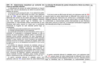7/15
ART. 78 Determinarea impozitului pe veniturile din
salarii şi asimilate salariilor
(1) Beneficiarii de venituri din salarii datorează un impozit
lunar, final, care se calculează şi se reţine la sursă de către
plătitorii de venituri.
(2) Impozitul lunar prevăzut la alin. (1) se determină astfel:
a) la locul unde se află funcţia de bază, prin aplicarea
cotei de 16% asupra bazei de calcul determinată ca
diferenţă între venitul net din salarii calculat prin deducerea
din venitul brut a contribuţiilor sociale obligatorii aferente
unei luni, datorate potrivit legii în România sau în
conformitate cu instrumentele juridice internaţionale la care
România este parte, precum şi, după caz, a contribuţiei
individuale la bugetul de stat datorată potrivit legii, şi
următoarele:
(i) deducerea personală acordată pentru luna respectivă;
(ii) cotizaţia sindicală plătită în luna respectivă;
(iii) contribuţiile la fondurile de pensii facultative potrivit Legii nr.
204/2006, cu modificările şi completările ulterioare, şi cele la
scheme de pensii facultative, calificate astfel în conformitate cu
legislaţia privind pensiile facultative de către Autoritatea de
Supraveghere Financiară, administrate de către entităţi autorizate
stabilite în state membre ale Uniunii Europene sau aparţinând
Spaţiului Economic European, suportate de angajaţi, astfel încât
la nivelul anului să nu se depăşească echivalentul în lei al sumei
de 400 euro;
(iv) primele de asigurare voluntară de sănătate, precum şi
serviciile medicale furnizate sub formă de abonament, definite
conform Legii nr. 95/2006, republicată, cu modificările şi
completările ulterioare, suportate de angajaţi, astfel încât la nivelul
anului să nu se depăşească echivalentul în lei al sumei de 400
euro. Contractul de asigurare, respectiv abonamentul vizează
servicii medicale furnizate angajatului şi/sau oricărei persoane
aflate în întreţinerea sa, aşa cum este definită la art. 77 alin. (3);
b) pentru veniturile obţinute în celelalte cazuri, prin
aplicarea cotei de 16% asupra bazei de calcul determinate
La articolul 78 alineatul (2), partea introductivă a literei a) şi litera
b) se modifică:
"a) la locul unde se află funcţia de bază, prin aplicarea cotei de 10%
asupra bazei de calcul determinată ca diferenţă între venitul net din
salarii calculat prin deducerea din venitul brut a contribuţiilor sociale
obligatorii aferente unei luni, datorate potrivit legii în România sau în
conformitate cu instrumentele juridice internaţionale la care România
este parte, precum şi, după caz, a contribuţiei individuale la bugetul de
stat datorată potrivit legii, şi următoarele:
..........................................................................
b) pentru veniturile obţinute în celelalte cazuri, prin aplicarea cotei
de 10% asupra bazei de calcul determinate ca diferenţă între venitul
brut şi contribuţiile sociale obligatorii aferente unei luni, datorate potrivit
legii în România sau în conformitate cu instrumentele juridice
23.
 