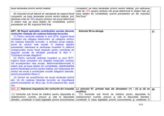 9/15
baza declaraţiei privind venitul realizat.
……………………………………..
(6) Impozitul anual datorat se calculează de organul fiscal
competent, pe baza declaraţiei privind venitul realizat, prin
aplicarea cotei de 16% asupra venitului net anual determinat
în sistem real, pe baza datelor din contabilitate, potrivit
prevederilor art. 68, impozitul fiind final.
competent, pe baza declaraţiei privind venitul realizat, prin aplicarea
cotei de 10% asupra venitului net anual determinat în sistem real, pe
baza datelor din contabilitate, potrivit prevederilor art. 68, impozitul
fiind final."
ART. 90 Reguli aplicabile contribuţiilor sociale aferente
veniturilor realizate din cedarea folosinţei bunurilor
(1) Pentru veniturile realizate în anul 2016, organul fiscal
competent are obligaţia determinării, pe categoria venituri
din cedarea folosinţei bunurilor, a venitului anual realizat,
sumă de venituri nete anuale, în vederea aplicării
prevederilor referitoare la verificarea încadrării în plafonul
corespunzător anului fiscal respectiv pentru contribuţia de
asigurări sociale de sănătate prevăzută la titlul V -
"Contribuţii sociale obligatorii".
(2) Pentru veniturile realizate începând cu anul 2017,
organul fiscal competent are obligaţia recalculării venitului
net anual/pierderii nete anuale, determinat/determinată în
sistem real, pe baza datelor din contabilitate, stabilit/stabilită
potrivit Declaraţiei privind venitul realizat, prin deducerea din
venitul net anual a contribuţiilor sociale obligatorii datorate,
potrivit prevederilor titlului V.
(3) Venitul net anual/Venitul net anual recalculat potrivit
alin. (2) din cedarea folosinţei bunurilor se impozitează
potrivit prevederilor art. 86 şi cap. XI din prezentul titlu, după
caz.
Articolul 90 se abrogă. 27.
ART. 97 Reţinerea impozitului din veniturile din investiţii
(1) Veniturile sub formă de dobânzi pentru depozitele la
vedere/conturi curente, precum şi cele la depozitele
clienţilor, constituite în baza legislaţiei privind economisirea
La articolul 97, primele teze ale alineatelor (1) - (3) şi (5) se
modifică:
"(1) Veniturile sub formă de dobânzi pentru depozitele la
vedere/conturi curente, precum şi cele la depozitele clienţilor,
constituite în baza legislaţiei privind economisirea şi creditarea în
28.
 