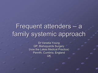 Frequent attenders – a
family systemic approach
Dr Venetia Young
GP, Bishopyards Surgery
(now the Lakes Medical Practice)
Penrith, Cumbria, England
UK
 