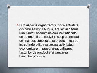 O Sub aspecte organizatorii, orice activitate
din care se obtin bunuri, are loc in cadrul
unei unitati economice sau institutionale
cu autonomii de decizii si scop comercial,
cel mai des cunoscuta sub denumirea de
intreprindere.Ea realizeaza activitatea
economica prin procurarea, utilizarea
factorilor de productie si vanzarea
bunurilor produse.
 