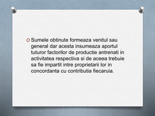 O Sumele obtinute formeaza venitul sau
general dar acesta insumeaza aportul
tuturor factorilor de productie antrenati in
activitatea respectiva si de aceea trebuie
sa fie impartit intre proprietarii lor in
concordanta cu contributia fiecaruia.
 