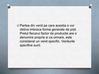 O Partea din venit pe care acestia o vor
obtina imbraca forma generala de pret.
Pretul fiecarui factor de productie are o
denumire proprie si ca urmare, este
considerat un venit specific. Veniturile
specifice sunt:
 