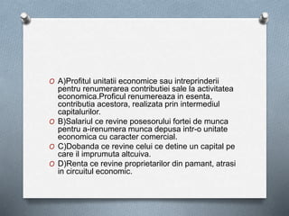 O A)Profitul unitatii economice sau intreprinderii
pentru renumerarea contributiei sale la activitatea
economica.Proficul renumereaza in esenta,
contributia acestora, realizata prin intermediul
capitalurilor.
O B)Salariul ce revine posesorului fortei de munca
pentru a-irenumera munca depusa intr-o unitate
economica cu caracter comercial.
O C)Dobanda ce revine celui ce detine un capital pe
care il imprumuta altcuiva.
O D)Renta ce revine proprietarilor din pamant, atrasi
in circuitul economic.
 