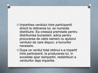 O Impartirea venitului intre participantii
directi la obtinerea lui, se numeste
distribuire. Ea creeaza premisele pentru
distribuiriea bunastarii, adica pentru
procurarea de catre oameni cu ajutorul
venitului de care dispun, a bunurilor
necesare.
O Dupa ce venitul total obtinut s-a impartit
intre participanti, la producerea lui, in
societate apar reimpartiri, redistribuiri a
veniturilor deja impartite.
 