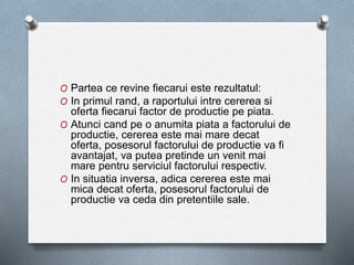 O Partea ce revine fiecarui este rezultatul:
O In primul rand, a raportului intre cererea si
oferta fiecarui factor de productie pe piata.
O Atunci cand pe o anumita piata a factorului de
productie, cererea este mai mare decat
oferta, posesorul factorului de productie va fi
avantajat, va putea pretinde un venit mai
mare pentru serviciul factorului respectiv.
O In situatia inversa, adica cererea este mai
mica decat oferta, posesorul factorului de
productie va ceda din pretentiile sale.
 