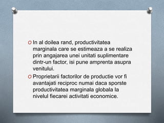O In al doilea rand, productivitatea
marginala care se estimeaza a se realiza
prin angajarea unei unitati suplimentare
dintr-un factor, isi pune amprenta asupra
venitului.
O Proprietarii factorilor de productie vor fi
avantajati reciproc numai daca sporste
productivitatea marginala globala la
nivelul fiecarei activitati economice.
 
