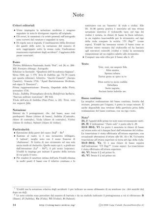 Note
Criteri editoriali
• Viene impiegata la notazione moderna e vengono
segnalate in nota le divergenze rispetto all’originale.
• Gli errori, le omissioni e le sviste presenti sull’autografo
sono corretti dal curatore e segnalati in nota.
• Di regola non si segnala: il cambiamento della direzione
dei gambi delle note; la variazione del numero di
note raggruppate sotto la stessa coda; l’indicazione
enarmonica equivalente degli accidenti1
; l’aggiunta delle
pause mancanti.
Fonte
Torino, Biblioteca Nazionale, fondo “Fo`a”, vol. 28, cc. 209–
302. Formato oblungo. Autografo.
Edizione in facsimile: “Quaderni dell’Accademia chigiana”,
Siena 1948, pp. 1–179. Aria di Juditha: pp. 73–78 (usata
per questa edizione). Libretto: “Jacobi Cassetti” (Jacopo
Cassetti), Venezia 1716, “Apud Bartolomæum Occhium,
sub signo S. Dominici”.
Prima rappresentazione: Venezia, Ospedale della Piet`a,
novembre 1716.
Titolo: Juditha Triumphans devicta Holofernis barbarie,
“Sacrum militare oratorium”, RV 644.
Titolo dell’aria di Juditha (Pars Prior, n. 23): Veni, veni
me sequere ﬁda.
Notazione
Sistemi da 5 pentagrammi, che, dal basso, sono cos`ı
predisposti: Basso (chiave di basso), Juditha (Contralto,
chiave di contralto), Viola (chiave di contralto), Violini
(chiave di violino), Salmo`e (chiave di violino).
Particolarit`a
• Estensione della parte del canto: Do 3
– Re4
• Assieme al canto vi `e uno strumento obbligato,
il ‘salmo`e’, meglio noto con il nome francese di
‘chalumeau’. Si tratta di uno strumento ad una sola
ancia simile al clarinetto. Quello usato qui `e, a giudicare
dall’estensione (La3
– Si 4
), il pi`u acuto (soprano).
Vivaldi lo impiega per imitare il gemito della tortora
di cui parla il testo.
• Per rendere il carattere intimo dell’aria Vivaldi elimina
in molti punti il basso con il relativo continuo e lo
sostituisce con un ‘bassetto’ di viole e violini. Alle
bb. 31-36 questa pratica `e associata ad una strana
notazione sintetica: il violoncello tace; sul rigo dei
violini `e notata, in chiave di basso la linea inferiore,
in un registro inaccessibile per lo strumento; sul rigo
della viola compare la scritta “Ut Sup:a
” (come
sopra). Vivaldi ha insomma notato il basso come se
dovesse essere suonato dal violoncello ed ha lasciato
agli esecutori coinvolti (violini e viola) la necessaria
trasposizione ad un registro adatto allo strumento.
• Compare una sola cifra per il basso alla b. 47.
Testo
Veni, veni, me sequere ﬁda
Abra amata,
Sponso orbata.
Turtur gemo ac spiro in te.
Diræ sortis tu socia conﬁda
Debellata
Sorte ingrata,
Sociam laetæ habebis me.
Basso continuo
La semplice realizzazione del basso continuo, fornita dal
revisore, pensata per l’organo, `e posta in corpo minore. `E
anche disponibile una versione della partitura priva della
realizzazione del basso continuo, con un rigo vuoto.
Note2
24, J. I gambi delle prime tre note sono erroneamente uniti.
28, B. L’indicazione “Tasto solo” `e posta alla b. 29.
31t3–36t2, Vl. La parte `e annotata in chiave di basso
un’ottava sotto ed `e dunque fuori dall’estensione del violino.
La trascrizione `e stata eﬀettuata all’ottava superiore, con
occasionali alterazioni d’ottava alle bb. 33 e 36. Un’esatta
trascrizione all’ottava superiore si trova nel rigo della viola.
31t3–36t2, Va. Vi `e una chiave di basso seguita
dall’indicazione “Ut Sup:a
” (come sopra). La trascrizione
`e stata eﬀettuata all’ottava superiore.
44, Vl. Senza il sul primo fa.
45, Vl. Senza il sul primo mi.
1
Vivaldi usa la notazione relativa degli accidenti: per indicare un suono abbassato di un semitono (es.: do anzich´e do
dopo un do ).
2
Le note critiche sono precedute dal numero di battuta e da un simbolo indicante il pentagramma a cui si riferiscono: B
(Basso), J (Juditha), Va (Viola), Vl (Violini), S (Salmo`e).
14 http://icking-music-archive.org/ c 8/2006 Luigi Cataldi (luicatal@interfree.it)
 