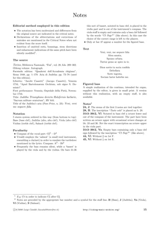 Notes
Editorial method employed in this edition
• The notation has been modernized and diﬀerences from
the original source are indicated in the critical notes.
• Declarations of the abbreviations and corrections of
mistakes are mentioned in the Critical Notes when not
evident from the score itself.
• Insertion of omitted rests, beamings, stem directions
and enharmonic indications of the same pitch have been
silently modiﬁed1
.
The source
Torino, Biblioteca Nazionale, “Fo`a”, vol. 28, fols. 209–302.
Oblong volume. Autograph.
Facsimile edition: “Quaderni dell’Accademia chigiana”,
Siena 1948, pp. 1–179. Aria di Juditha: pp. 73–78 (used
for this edition).
Libretto: “Jacobi Cassetti” (Jacopo Cassetti), Venezia
1716, “Apud Bartolomæum Occhium, sub signo S. Do-
minici”.
First performance: Venezia, Ospedale della Piet`a, Novem-
ber 1716.
Title: Juditha Triumphans devicta Holofernis barbarie,
“Sacrum militare oratorium”, RV 644.
Title of the Juditha’s aria (Pars Prior, n. 23): Veni, veni
me sequere ﬁda.
Notation
5 staves system ordered in this way (from bottom to top):
Bass (bass clef), Juditha (alto, alto clef), Viola (alto clef)
Violins (treble clef), Salmo`e (treble clef).
Peculiarity
• Compass of the vocal part: C 3
– D4
• Vivaldi employs the ‘salmo`e’ (a small reed instrument,
resembling a clarinet) in order to emulate the turtledove
mentioned in the lyrics. Compass: A3
– B 4
• Frequently the bass remains silent, while a ‘basset’ is
played by the viola and by the violins. On bars 31-36
this sort of basset, notated in bass clef, is placed in the
violin part and is out of the instrument’s compass. The
viola staﬀ is empty and contains only a bass clef followed
by the words “Ut Sup:a
” (like above). In this case the
choice of the correct range is left to the players.
• Only at bar 47 appear a number for the ﬁgured bass.
Text
Veni, veni, me sequere ﬁda
Abra amata,
Sponso orbata.
Turtur gemo ac spiro in te.
Diræ sortis tu socia conﬁda
Debellata
Sorte ingrata,
Sociam laetæ habebis me.
Figured bass
A simple realization of the continuo, intended for organ,
supplied by the editor, is given in small print. A version
without this realization, with an empty staﬀ, is also
available.
Notes2
24, J. The stems of the ﬁrst 3 notes are tied together.
28, B. The inscription “Tasto solo” is placed on b. 29.
31t3–36t2, Vl. Notated in bass clef a octave lower and
out of the compass of the instrument. The part have been
written an octave upper with occasional octave changes at
bb. 33 and 36. See the exact transcription an octave upper
in the viola part.
31t3–36t2, Va. Empty bars containing only a bass clef
sign followed by the inscription “Ut Sup:a
” (like above).
44, Vl. Without on 1st F.
45, Vl. Without on 1st E.
1
E.g. C in order to indicate C after C .
2
Notes are preceded by the appropriate bar number and a symbol for the staﬀ line: B (Bass), J (Juditha), Va (Viola),
Vl (Violins), S (Salmo`e).
c 8/2006 Luigi Cataldi (luicatal@interfree.it) http://icking-music-archive.org/ 15
 