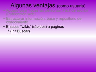 Algunas ventajas (como usuaria)
– Acceso para Todas las personas: Fácil de escribir
(Publicación web)
– Estructurar información: base y repositorio de
conocimiento
– Enlaces “wikis” (rápidos) a páginas
• (Ir / Buscar)
 