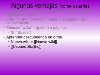 Algunas ventajas (como usuaria)
– Acceso para Todas las personas: Fácil de escribir
(Publicación web)
– Estructurar información: base y repositorio de
conocimiento
– Enlaces “wikis” (rápidos) a páginas
• (Ir / Buscar)
– Aprender descubriendo en otros
• Nuevo wiki = [[Nuevo wiki]]
• [[Usuario:Bic|Bic]]
 