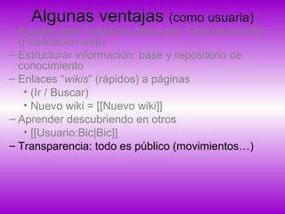 Algunas ventajas (como usuaria)
– Acceso para Todas las personas: Fácil de escribir
(Publicación web)
– Estructurar información: base y repositorio de
conocimiento
– Enlaces “wikis” (rápidos) a páginas
• (Ir / Buscar)
• Nuevo wiki = [[Nuevo wiki]]
– Aprender descubriendo en otros
• [[Usuario:Bic|Bic]]
– Transparencia: todo es público (movimientos…)
 