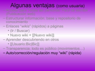 Algunas ventajas (como usuaria)
– Acceso para Todas las personas: Fácil de escribir
(Publicación web)
– Estructurar información: base y repositorio de
conocimiento
– Enlaces “wikis” (rápidos) a páginas
• (Ir / Buscar)
• Nuevo wiki = [[Nuevo wiki]]
– Aprender descubriendo en otros
• [[Usuario:Bic|Bic]]
– Transparencia: todo es público (movimientos…)
– Auto/corrección/regulación muy “wiki” (rápida)
 