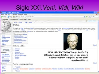 Siglo XXI.Veni, Vidi, Wiki
VENI VIDI VICI Julio César (Año 47 a.C.)
(Llegué, ví, vencí. Palabras con las que anunció
al senado romano la rapidez de una de sus
victorias militares)
 