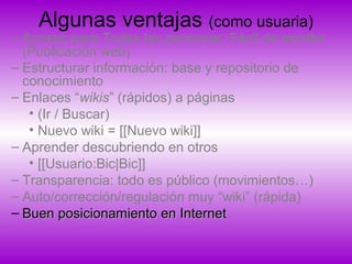 Algunas ventajas (como usuaria)
– Acceso para Todas las personas: Fácil de escribir
(Publicación web)
– Estructurar información: base y repositorio de
conocimiento
– Enlaces “wikis” (rápidos) a páginas
• (Ir / Buscar)
• Nuevo wiki = [[Nuevo wiki]]
– Aprender descubriendo en otros
• [[Usuario:Bic|Bic]]
– Transparencia: todo es público (movimientos…)
– Auto/corrección/regulación muy “wiki” (rápida)
– Buen posicionamiento en InternetBuen posicionamiento en Internet
 