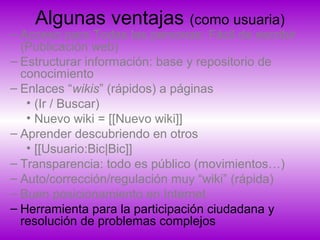 Algunas ventajas (como usuaria)
– Acceso para Todas las personas: Fácil de escribir
(Publicación web)
– Estructurar información: base y repositorio de
conocimiento
– Enlaces “wikis” (rápidos) a páginas
• (Ir / Buscar)
• Nuevo wiki = [[Nuevo wiki]]
– Aprender descubriendo en otros
• [[Usuario:Bic|Bic]]
– Transparencia: todo es público (movimientos…)
– Auto/corrección/regulación muy “wiki” (rápida)
– Buen posicionamiento en Internet
– Herramienta para la participación ciudadana y
resolución de problemas complejos
 