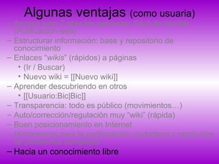 Algunas ventajas (como usuaria)
– Acceso para Todas las personas: Fácil de escribir
(Publicación web)
– Estructurar información: base y repositorio de
conocimiento
– Enlaces “wikis” (rápidos) a páginas
• (Ir / Buscar)
• Nuevo wiki = [[Nuevo wiki]]
– Aprender descubriendo en otros
• [[Usuario:Bic|Bic]]
– Transparencia: todo es público (movimientos…)
– Auto/corrección/regulación muy “wiki” (rápida)
– Buen posicionamiento en Internet
– Herramienta para la participación ciudadana y resolución
de problemas complejos
– Hacia un conocimiento libre
 