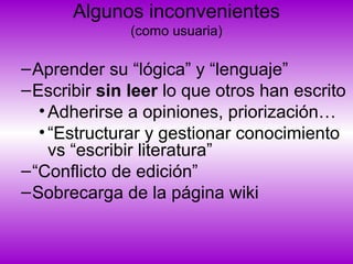 Algunos inconvenientes
(como usuaria)
–Aprender su “lógica” y “lenguaje”
–Escribir sin leer lo que otros han escrito
•Adherirse a opiniones, priorización…
•“Estructurar y gestionar conocimiento
vs “escribir literatura”
–“Conflicto de edición”
–Sobrecarga de la página wiki
 