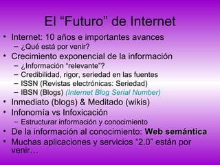El “Futuro” de Internet
• Internet: 10 años e importantes avances
– ¿Qué está por venir?
• Crecimiento exponencial de la información
– ¿Información “relevante”?
– Credibilidad, rigor, seriedad en las fuentes
– ISSN (Revistas electrónicas: Seriedad)
– IBSN (Blogs) (Internet Blog Serial Number)
• Inmediato (blogs) & Meditado (wikis)
• Infonomía vs Infoxicación
– Estructurar información y conocimiento
• De la información al conocimiento: Web semánticaWeb semántica
• Muchas aplicaciones y servicios “2.0” están por
venir…
 