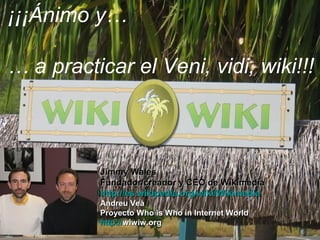 Jimmy WalesJimmy Wales
Fundador/creador y CEO de WikimediaFundador/creador y CEO de Wikimedia
http://es.wikipedia.org/wiki/Wikimediahttp://es.wikipedia.org/wiki/Wikimedia
Andreu VeàAndreu Veà
Proyecto Who is Who in Internet WorldProyecto Who is Who in Internet World
httphttp://://wiwiw.orgwiwiw.org
¡¡¡Ánimo y…
… a practicar el Veni, vidi, wiki!!!
 