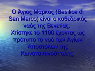 OO Άγιος Μάρκος (Άγιος Μάρκος (Basilica diBasilica di
San MarcoSan Marco) είναι ο καθεδρικός) είναι ο καθεδρικός
ναός της Βενετίας.ναός της Βενετίας.
Χτίστηκε το 1100 έχοντας ωςΧτίστηκε το 1100 έχοντας ως
πρότυπο το ναό των Αγίωνπρότυπο το ναό των Αγίων
Αποστόλων τηςΑποστόλων της
Κωνσταντινούπολης.Κωνσταντινούπολης.
 