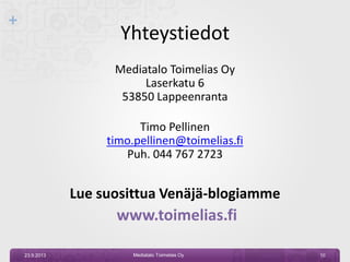 +
Yhteystiedot
Mediatalo Toimelias Oy
Laserkatu 6
53850 Lappeenranta
Timo Pellinen
timo.pellinen@toimelias.fi
Puh. 044 767 2723
Lue suosittua Venäjä-blogiamme
www.toimelias.fi
23.9.2013 Mediatalo Toimelias Oy 10
 