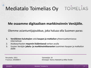 +
Mediatalo Toimelias Oy
Me osaamme digitaalisen markkinoinnin Venäjälle.
Olemme asiantuntijajoukkue, joka haluaa olla Suomen paras:
1. Venäläisten kuluttajien sekä kaupan ja matkailun yhteensaattamisessa
internetissä
2. Asiakasyritysten myynnin lisäämisessä verkon avulla
3. Uusien Venäjän jakelu- ja markkinointikanavien tuominen kaupan ja matkailun
alalle
Perustettu: 2011 Työntekijät: 10
Y-tunnus: 2433000-4 Omistajat: Teemu Hakolahti ja Mika Tonder
23.9.2013 2Mediatalo Toimelias Oy
 