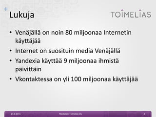 +
Lukuja
• Venäjällä on noin 80 miljoonaa Internetin
käyttäjää
• Internet on suosituin media Venäjällä
• Yandexia käyttää 9 miljoonaa ihmistä
päivittäin
• Vkontaktessa on yli 100 miljoonaa käyttäjää
23.9.2013 Mediatalo Toimelias Oy 4
 
