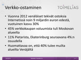 +
Verkko-ostaminen
• Vuonna 2012 venäläiset tekivät ostoksia
Internetissä noin 9 miljardin euron edestä,
vuotuinen kasvu 30%
• 45% verkkokaupan voluumista tuli Moskovan
alueelta
• 11% Pietarista, Ekaterinburg seuraavana 4%:n
osuudella
• Huomattavaa on, että 40% tulee muilta
alueilta Venäjältä
23.9.2013 Mediatalo Toimelias Oy 5
 