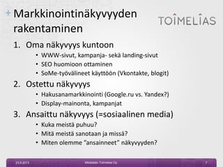 + Markkinointinäkyvyyden
rakentaminen
1. Oma näkyvyys kuntoon
• WWW-sivut, kampanja- sekä landing-sivut
• SEO huomioon ottaminen
• SoMe-työvälineet käyttöön (Vkontakte, blogit)
2. Ostettu näkyvyys
• Hakusanamarkkinointi (Google.ru vs. Yandex?)
• Display-mainonta, kampanjat
3. Ansaittu näkyvyys (=sosiaalinen media)
• Kuka meistä puhuu?
• Mitä meistä sanotaan ja missä?
• Miten olemme ”ansainneet” näkyvyyden?
23.9.2013 Mediatalo Toimelias Oy 7
 