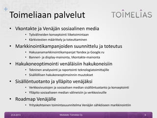 +
Toimeliaan palvelut
• Vkontakte ja Venäjän sosiaalinen media
• Työvälineiden konseptointi liiketoimintaan
• Kärkiviestien määrittely ja toteuttaminen
• Markkinointikampanjoiden suunnittelu ja toteutus
• Hakusanamarkkinointikampanjat Yandex ja Google.ru
• Banneri- ja display-mainonta, Vkontakte-mainonta
• Hakukoneoptimointi venäläisiin hakukoneisiin
• Tekninen analysointi ja raportointi teknologiatoimittajille
• Sisällöllisen hakukoneoptimoinnin muutokset
• Sisällöntuotanto ja ylläpito venäjäksi
• Verkkosivustojen ja sosiaalisen median sisällöntuotanto ja konseptointi
• Ylläpito sosiaaliseen median välineisiin ja verkkosivuille
• Roadmap Venäjälle
• Yrityskohtainen toimintasuunnitelma Venäjän sähköiseen markkinointiin
23.9.2013 9Mediatalo Toimelias Oy
 