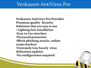 Venkasure AntiVirus Pro
Venkasure Antivirus Pro Provides
Premium quality Security
Solutions that are easy to use
• Lighting fast installation
•Easy to Use interface
•Password protection
•Block phishing attacks ,online
scams,hackers
•Extremely Low hourly virus
defination updates
•No configuration required
 