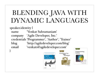 BLENDING JAVA WITH
DYNAMIC LANGUAGES
speaker.identity {
  name        'Venkat Subramaniam'
  company 'Agile Developer, Inc.'
  credentials 'Programmer', 'Author', 'Trainer'
  blog        'http://agiledeveloper.com/blog'
  email       'venkats@agiledeveloper.com'
}