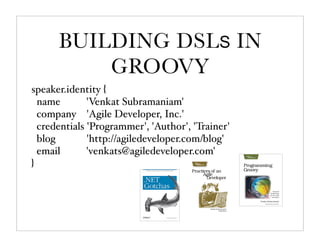 BUILDING DSLS IN
          GROOVY
speaker.identity {
  name        'Venkat Subramaniam'
  company 'Agile Developer, Inc.'
  credentials 'Programmer', 'Author', 'Trainer'
  blog        'http://agiledeveloper.com/blog'
  email       'venkats@agiledeveloper.com'
}