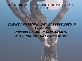 AT FUTURE ALL THINGS ARE AUTOMATICALLY IN
OUR LIFE
“SCIENCE AND TECHNOLOGY WAS DEVELOPED IN
EVERY DAY
ONWARD TO PART OF DEVELOPMENT
IN TECHNOLOGY FOR EVERY PERSON”
 