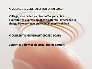 VOLTAGE IS GENERALLY FOR OPEN LOAD:
Voltage, also called electromotive force, is a
quantitative expression of the potential difference in
charge between two points in an electrical field
CURRENT IS GENERALLY CLOSED LOAD:
Current is a flow of electrical charge carriers
 