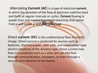 Alternating Current (AC) is a type of electrical current,
in which the direction of the flow of electrons switches back
and forth at regular intervals or cycles. Current flowing in
power lines and normal household electricity that comes
from a wall outlet is alternating current
Direct current (DC) is the unidirectional flow of electric
charge. Direct current is produced by sources such as
batteries, thermocouples, solar cells, and commutator-type
electric machines of the dynamo type. Direct current may
flow in a conductor such as a wire, but can also flow
through semiconductors, insulators, or even through a
vacuum as in electron or ion beams.
 