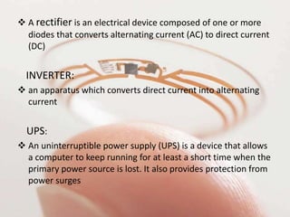  A rectifier is an electrical device composed of one or more
diodes that converts alternating current (AC) to direct current
(DC)
INVERTER:
 an apparatus which converts direct current into alternating
current
UPS:
 An uninterruptible power supply (UPS) is a device that allows
a computer to keep running for at least a short time when the
primary power source is lost. It also provides protection from
power surges
 