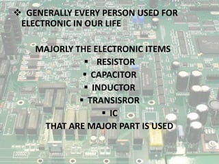  GENERALLY EVERY PERSON USED FOR
ELECTRONIC IN OUR LIFE
MAJORLY THE ELECTRONIC ITEMS
 RESISTOR
 CAPACITOR
 INDUCTOR
 TRANSISROR
 IC
THAT ARE MAJOR PART IS USED
 