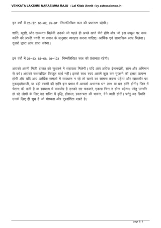 VENKATA LAKSHMI NARASIMHA RAJU - Lal Kitab Amrit - by astroscience.in




                                   bu o"kksZa esa 25&27] 60&62] 95&97 fuEufyf[kr Qy dh iz/kkurk jgsxhA

                                   'kkafr] [kq'kh] vkSj lQyrk feysxh mudks tks igys gh vPNs [kkrs ihrs gksaxs vkSj tks bl vlwy ij dke
                                   djsaxs dh viuh inoh ;k LFkku ds vuqlkj O;ogkj djuk pkfg,A vkfFkZd ,oa lkekftd ykHk feysxkA
                                   nwljksa )kjk ykHk izkIr djsxkA


                                   bu o"kksZa esa 28&33] 63&68] 98&103 fuEufyf[kr Qy dh iz/kkurk jgsxhA

                                   vkidks viuh futh gkyr dks lq/kkjus esa lgk;rk feysxhA ;fn vki vf/kd bZekunkjh] 'kku vkSj vfHkeku
                                   ls cpsaA vkidks Qjk[kfny fQtwy [kpZ ughaA blds lkFk Lo;a vkiesa dqN dj xqtjus dh bPNk mRiUu
                                   gksxh vkSj ;fn vki vkfFkZd ekeyksa esa lko/kku u jgs rks [krjs dk lkeuk djuk iM+sxk vkSj [kklrkSj ij
                                   eqdn~nesckth] ;k cM+h jdeksa dh gkfu bl izHkko esa vkidks vpkud /ku ykHk ;k /ku gkfu gksxhA ftu esa
                                   psruk dh deh gS ;k LokLF; esa detksj gS mudks lj pdjkus] ,dkxz fpÙk u gksuk c<+sxkA ijarq mUufr
                                   gks jgs yksxksa ds fy, ;g 'kfDr esa o`f)] gkSlyk] LorU=rk dh Hkkouk] nsus okyh gksxhA ijarq ;g fLFkfr
                                   muds fy, gh 'kqHk gS tks ;ksX;rk vkSj nwjnf'kZrk j[krs gSA




                                                                                                                            page 3 / 3

Powered by TCPDF (www.tcpdf.org)
 