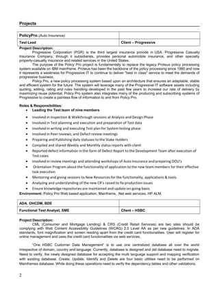 Projects
PolicyPro (Auto Insurance)
Test Lead Client – Progressive
Project Description:
Progressive Corporation (PGR) is the third largest insurance provide in USA. Progressive Casualty
Insurance Company, through it subsidiaries, provides personal automobile insurance, and other specialty
property-casualty insurance and related services in the United States.
The purpose of the Policy Pro project is fundamentally to replace the legacy Proteus policy processing
system available on IBM mainframe. Proteus has been the backbone of the policy processing since 1980 and now
it represents a weakness for Progressive IT to continue to deliver "best in class" service to meet the demands of
progressive business.
Policy Pro, a new policy processing system based upon an architecture that ensures an adaptable, stable
and efficient system for the future. The system will leverage many of the Progressive IT software assets including
quoting, editing, rating and rules handling developed in the past few years to increase our rate of delivery by
maximizing reuse potential. Policy Pro system also integrates many of the producing and subscribing systems of
Progressive to create a painless flow of information to and from Policy Pro.
Roles & Responsibilities:
• Leading the Test team of Ten members
• Involved in Inspection & Walkthrough sessions at Analysis and Design Phase
• Involved in Test planning and execution and preparation of Test data
• Involved in writing and executing Test plan for System testing phase
• Involved in Peer reviews, and Defect review meetings
• Preparing and Publishing daily statuses to the Stake Holders
• Compiled and shared Weekly and Monthly status reports with client
• Reported defect information in the form of Defect Report to the Development Team after execution of
Test cases
• Involved in review meetings and attending workshops of Auto Insurance and preparing DOU’s
• Orientation Program about the functionality of application to the new team members for their effective
task execution
• Mentoring and giving sessions to New Resources for the functionality, applications & tools.
• Analyzing and understanding of the new CR’s raised to fix production issues
• Ensure knowledge repositories are maintained and update on-going basis.
Environment: Policy Pro Web based application, Mainframe, .Net web services, SQL, HP ALM.
ADA, OHCDM, BDE
Functional Test Analyst, SME Client – HSBC
Project Description:
CML (Consumer and Mortgage Lending) & CRS (Credit Retail Services) are two sites should be
complying with Web Content Accessibility Guidelines (WCAG) 2.0 Level AA as per new guidelines. In ADA
standards, font magnification and screen reading apart from the credit card functionalities. User will register for
online management and uses the credit card functionalities via web services.
“One HSBC Customer Data Management” is to use one centralized database all over the world
irrespective of domain, country and language. Currently, database is designed and old database need to migrate.
Need to verify, the newly designed database for accepting the multi language support and mapping verification
with existing database. Create, Update, Identify and Delete are four basic utilities need to be performed on
Mainframes database. While doing these operations need to verify the dependency tables and other validations.
2
 