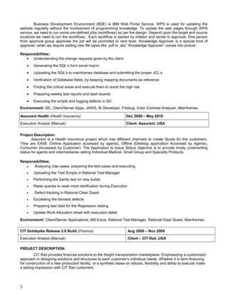 Business Development Environment (BDE) is IBM Web Portal Service. WPS is used for updating the
website regularly without the involvement of programming knowledge. To update the web pages through WPS
service, we need to run some pre-defined jobs (workflows) as per the design. Depend upon the target and source
locations we need to run the workflows. Each workflow is started by initiator and sends to approval. One person
from approval group approves the job will be promoted to next level. Knowledge Approver is a special kind of
approver, when we require adding new file types like .pdf or .abc “Knowledge Approver” comes into picture.
Responsibilities:
• Understanding the change requests given by the client
• Generating the SQL’s form excel macro
• Uploading the SQL’s to mainframes database and submitting the proper JCL’s
• Verification of Database fields, by keeping mapping documents as reference
• Finding the critical areas and execute them to avoid the high risk
• Preparing weekly test reports and dash boards
• Executing the scripts and logging defects in QC
Environment: QC, Client/Server Apps, JAWS, IE Developer, Firebug, Color Contrast Analyzer, Mainframes.
Assurant Health (Health Insurance) Dec 2009 – May 2010
Execution Analyst (Manual) Client: Assurant, USA
Project Description:
Assurant is a Health Insurance project which has different channels to create Quote for the customers.
They are EASE (Online Application accessed by agents), Offline (Desktop application Accessed by Agents),
Consumer (Accessed by Customer). The Application to Issue Status objective is to provide timely underwriting
status for agents and intermediaries selling Individual Medical, Small Group and Specialty Products.
Responsibilities:
• Analyzing Use cases, preparing the test cases and executing
• Uploading the Test Scripts in Rational Test Manager
• Performing the Sanity test on new builds
• Raise queries to seek more clarification during Execution
• Defect tracking in Rational Clear Quest
• Escalating the blocked defects
• Preparing test data for the Regression testing
• Update Work Allocation sheet with execution detail
Environment: Client/Server Applications, MS-Excel, Rational Test Manager, Rational Clear Quest, Mainframes.
CIT Goldspike Release 2.0 Build (Finance) Aug 2009 – Nov 2009
Execution Analyst (Manual) Client – CIT Rail, USA
PROJECT DESCRIPTION:
CIT Rail provides financial solutions to the freight transportation marketplace. Emphasizing a customized
approach in designing solutions and structures to each customer’s individual needs. Whether it is term financing
for construction of a new production facility, or a synthetic lease on railcars, flexibility and ability to execute make
a lasting impression with CIT Rail customers.
3
 